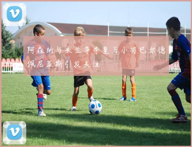 阿森纳与米兰争夺皇马小将巴尔德佩尼亚斯引发关注
