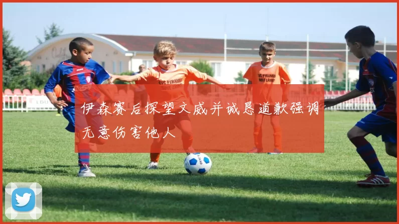 伊森赛后探望文威并诚恳道歉强调无意伤害他人