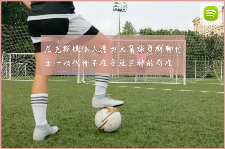 尼克斯媒体人愿为火箭球员群聊付出一切代价不在乎杜兰特的存在