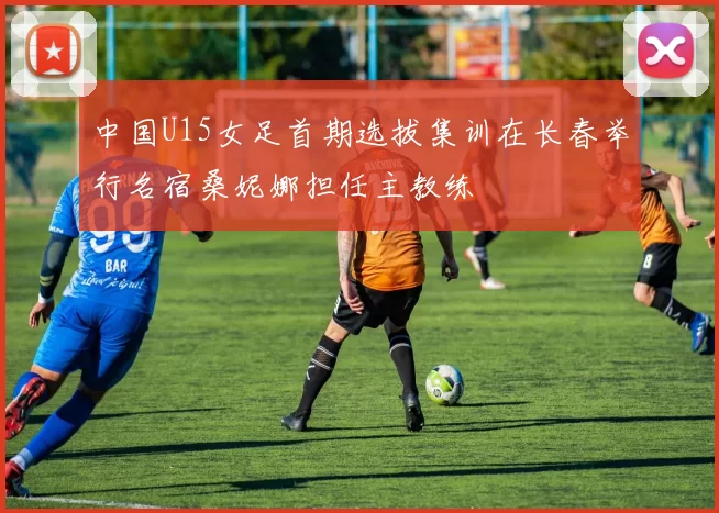 中国U15女足首期选拔集训在长春举行名宿桑妮娜担任主教练