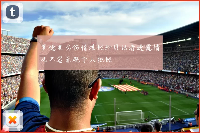 罗德里戈伤情堪忧科贝记者透露情况不容乐观令人担忧